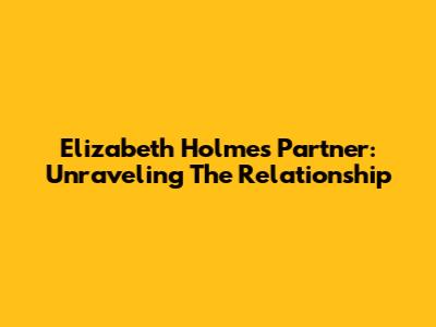 Elizabeth Holmes' Partner: Unraveling The Relationship