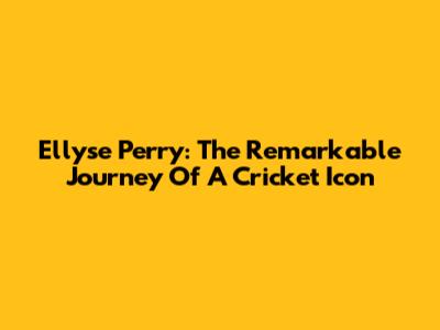 Ellyse Perry: The Remarkable Journey Of A Cricket Icon