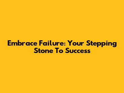 Embrace Failure: Your Stepping Stone To Success