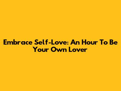 Embrace Self-Love: An Hour To Be Your Own Lover