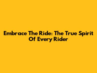 Embrace The Ride: The True Spirit Of Every Rider