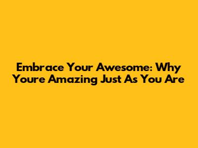 Embrace Your Awesome: Why You're Amazing Just As You Are