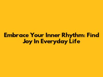 Embrace Your Inner Rhythm: Find Joy In Everyday Life