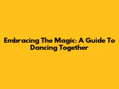 Embracing The Magic: A Guide To Dancing Together