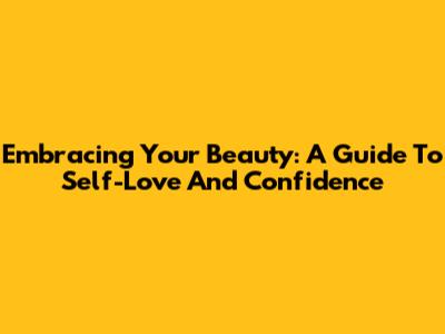 Embracing Your Beauty: A Guide To Self-Love And Confidence