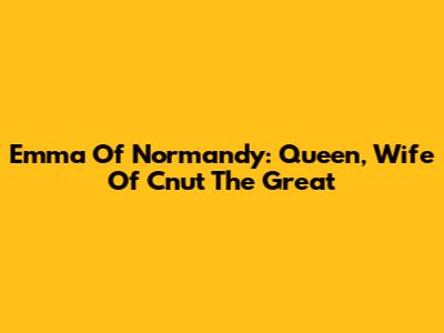 Emma Of Normandy: Queen, Wife Of Cnut The Great