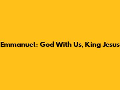 Emmanuel: God With Us, King Jesus