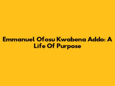 Emmanuel Ofosu Kwabena Addo: A Life Of Purpose