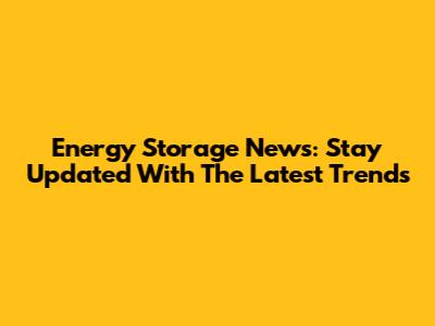 Energy Storage News: Stay Updated With The Latest Trends