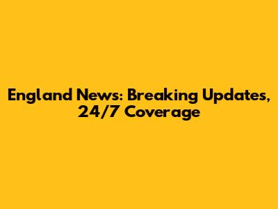 England News: Breaking Updates, 24/7 Coverage