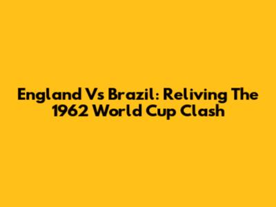 England Vs Brazil: Reliving The 1962 World Cup Clash