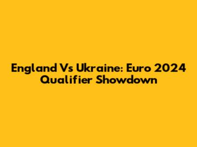 England Vs Ukraine: Euro 2024 Qualifier Showdown