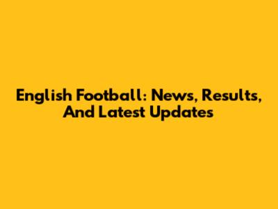 English Football: News, Results, And Latest Updates
