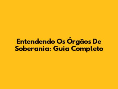 Entendendo Os Órgãos De Soberania: Guia Completo