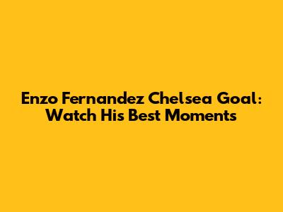 Enzo Fernandez Chelsea Goal: Watch His Best Moments