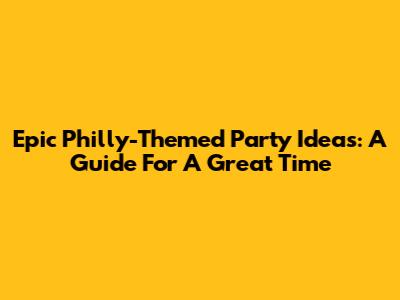 Epic Philly-Themed Party Ideas: A Guide For A Great Time