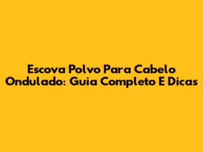 Escova Polvo Para Cabelo Ondulado: Guia Completo E Dicas