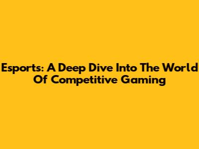 Esports: A Deep Dive Into The World Of Competitive Gaming