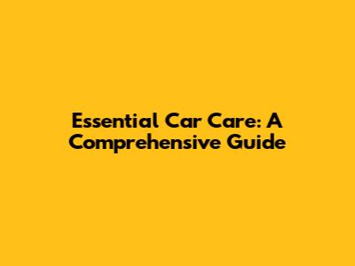 Essential Car Care: A Comprehensive Guide