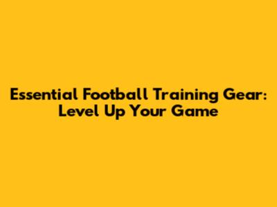 Essential Football Training Gear: Level Up Your Game