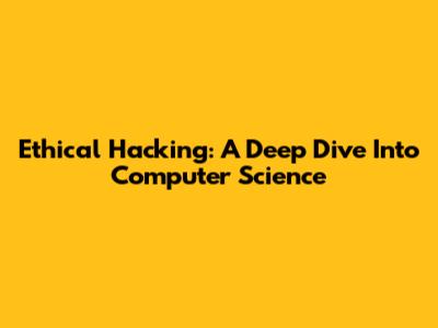 Ethical Hacking: A Deep Dive Into Computer Science