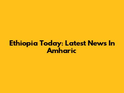 Ethiopia Today: Latest News In Amharic