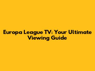 Europa League TV: Your Ultimate Viewing Guide