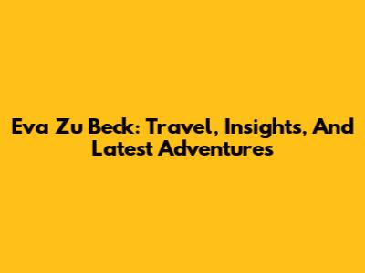 Eva Zu Beck: Travel, Insights, And Latest Adventures