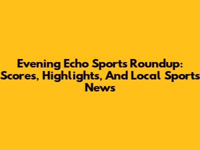Evening Echo Sports Roundup: Scores, Highlights, And Local Sports News