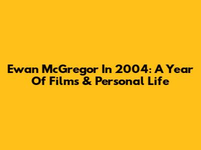 Ewan McGregor In 2004: A Year Of Films & Personal Life