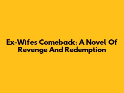 Ex-Wife's Comeback: A Novel Of Revenge And Redemption