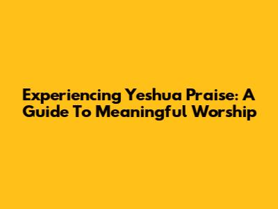 Experiencing Yeshua Praise: A Guide To Meaningful Worship