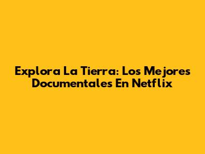 Explora La Tierra: Los Mejores Documentales En Netflix