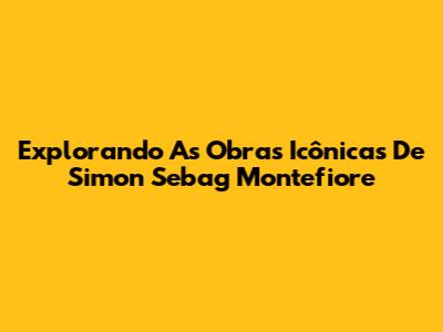 Explorando As Obras Icônicas De Simon Sebag Montefiore