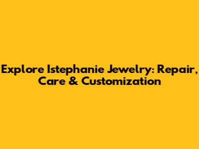 Explore Istephanie Jewelry: Repair, Care & Customization