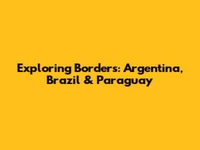 Exploring Borders: Argentina, Brazil & Paraguay