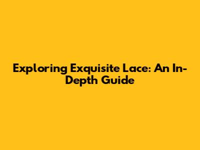 Exploring Exquisite Lace: An In-Depth Guide