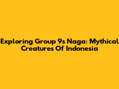 Exploring Group 9's Naga: Mythical Creatures Of Indonesia