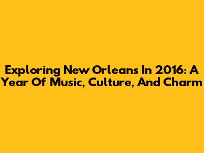 Exploring New Orleans In 2016: A Year Of Music, Culture, And Charm