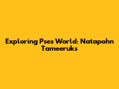 Exploring Pse's World: Natapohn Tameeruks