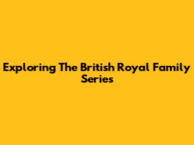 Exploring The British Royal Family Series