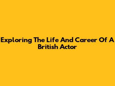 Exploring The Life And Career Of A British Actor
