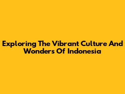 Exploring The Vibrant Culture And Wonders Of Indonesia