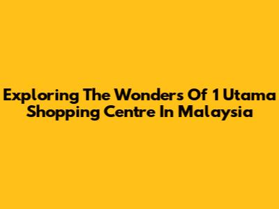 Exploring The Wonders Of 1 Utama Shopping Centre In Malaysia