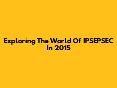 Exploring The World Of IPSEPSEC In 2015