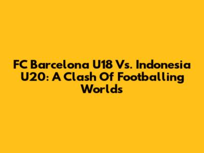 FC Barcelona U18 Vs. Indonesia U20: A Clash Of Footballing Worlds
