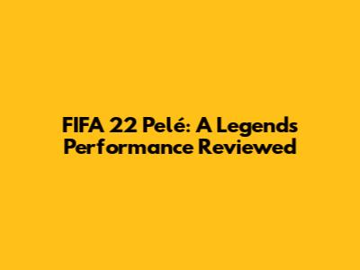 FIFA 22 Pelé: A Legend's Performance Reviewed