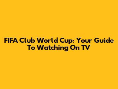 FIFA Club World Cup: Your Guide To Watching On TV