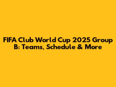 FIFA Club World Cup 2025 Group B: Teams, Schedule & More