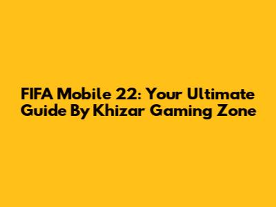 FIFA Mobile 22: Your Ultimate Guide By Khizar Gaming Zone